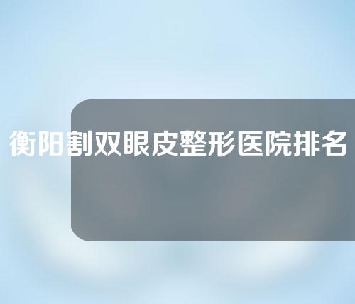 衡阳割双眼皮整形医院排名前十，柏雅、金典美集、悦容等口碑好