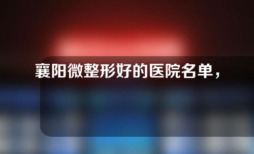 襄阳微整形好的医院名单，华美，禾丽积佳，韩蔻，伊莱美，维多利亚实力领衔