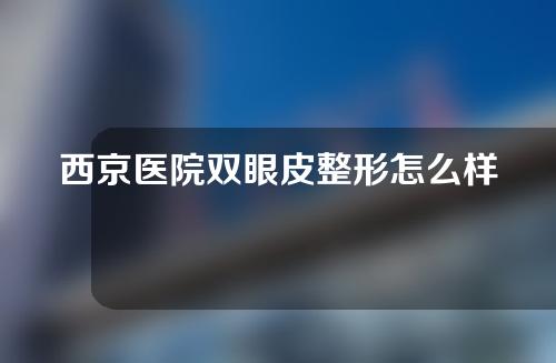 西京医院双眼皮整形怎么样？专家信息以及双眼皮案例分享