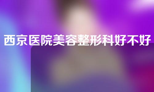 西京医院美容整形科好不好？医生简介以及案例分享