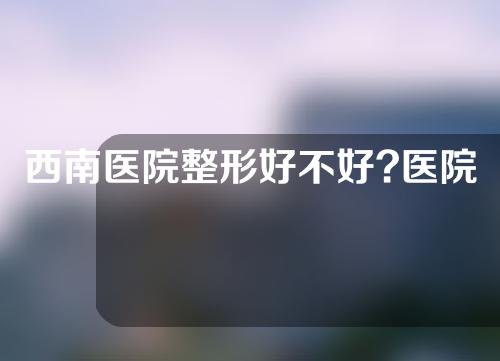 西南医院整形好不好?医院团队成员都很有技术优势！