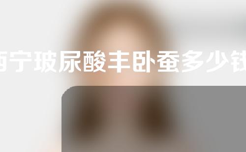 西宁玻尿酸丰卧蚕多少钱(玻尿酸丰卧蚕需要多少ml)