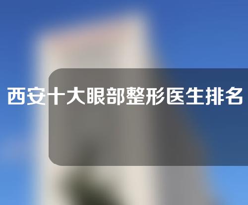 西安十大眼部整形医生排名，李民臣、唐龙、荆万理实力较强