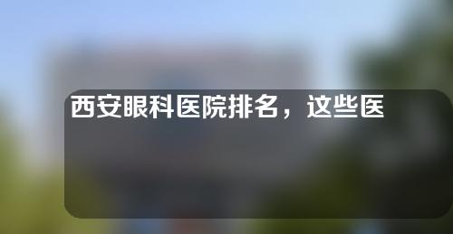 西安眼科医院排名，这些医院，不容错过