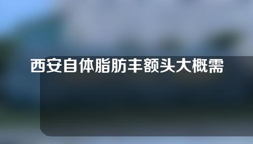 西安自体脂肪丰额头大概需要多少钱(西安自体脂肪丰胸)