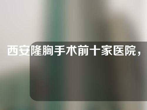 西安隆胸手术前十家医院，实力佳口碑好的