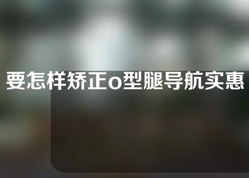 要怎样矫正o型腿导航实惠武汉中阳中医院