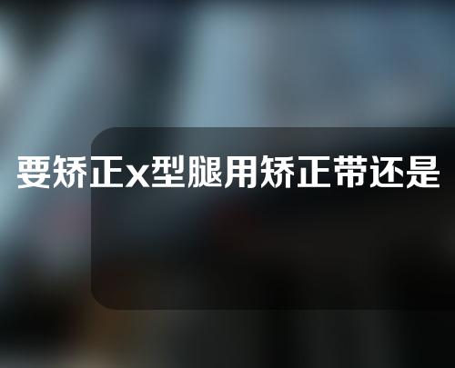 要矫正x型腿用矫正带还是鞋垫