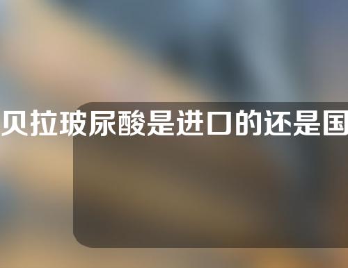 贝拉玻尿酸是进口的还是国产的(贝拉玻尿酸是进口的还是国产的好)