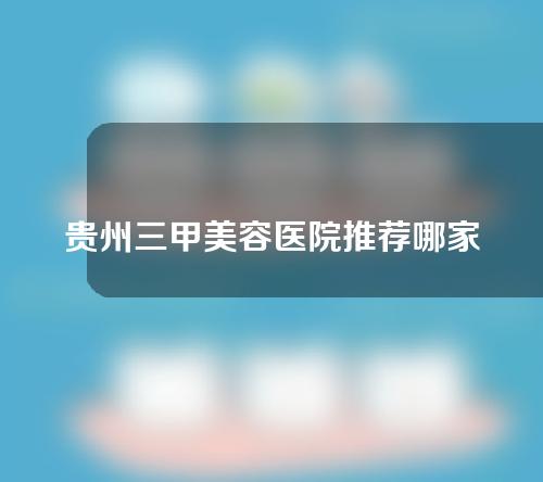 贵州三甲美容医院推荐哪家？附医院简介