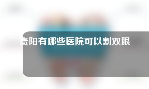 贵阳有哪些医院可以割双眼皮？请收下这份医院名单~