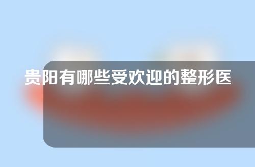 贵阳有哪些受欢迎的整形医院？推荐速看~