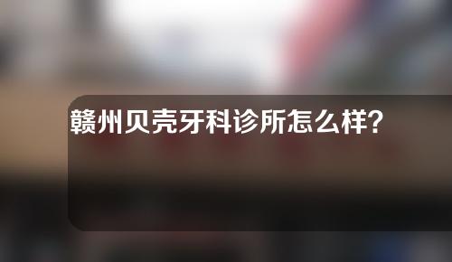 赣州贝壳牙科诊所怎么样？附洗牙科普介绍
