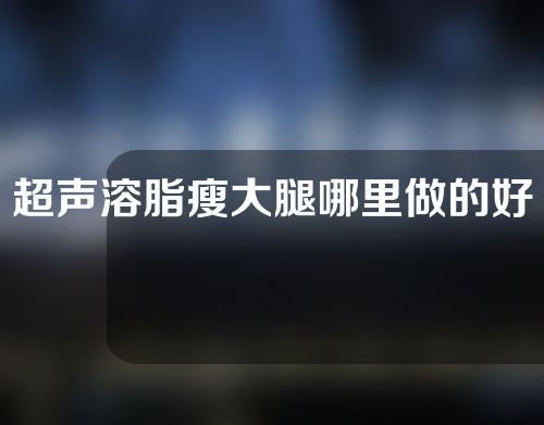 超声溶脂瘦大腿哪里做的好(超声溶脂瘦腿的最佳选择，告别粗壮，轻松拥有纤细美腿)