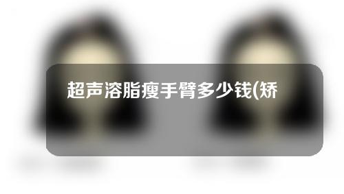 超声溶脂瘦手臂多少钱(矫捷瘦臂价格大揭秘：超声溶脂疯狂瘦手臂，真相揭秘!)