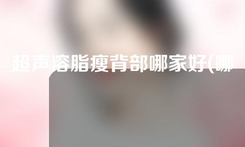 超声溶脂瘦背部哪家好(哪家机构最好？超声溶脂瘦背一键解析)