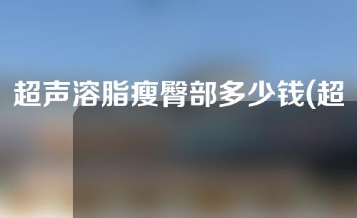 超声溶脂瘦臀部多少钱(超声溶脂瘦臀价格实惠，效果显著的解决方案！)