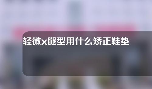 轻微x腿型用什么矫正鞋垫好