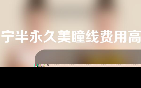 辽宁半永久美瞳线费用高吗(半永久美瞳线有危险吗)