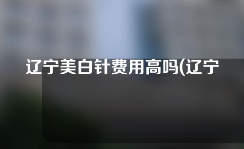 辽宁美白针费用高吗(辽宁美白针费用高吗现在)