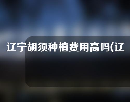 辽宁胡须种植费用高吗(辽宁胡须种植费用高吗现在)