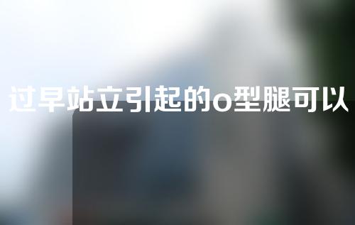 过早站立引起的o型腿可以矫正吗