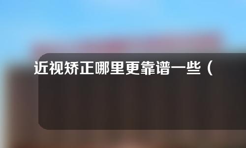 近视矫正哪里更靠谱一些（近视矫正哪个医院更好）