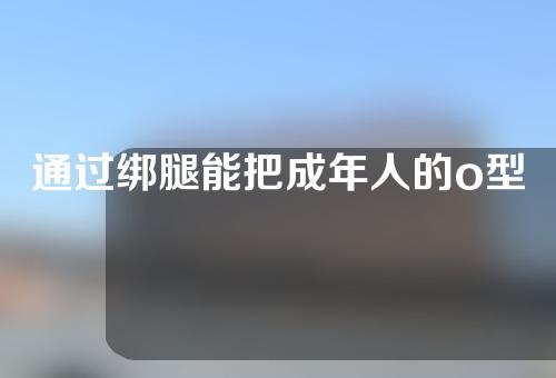 通过绑腿能把成年人的o型腿矫正吗