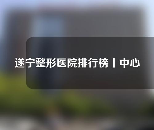 遂宁整形医院排行榜丨中心医院、伊莎贝拉等。