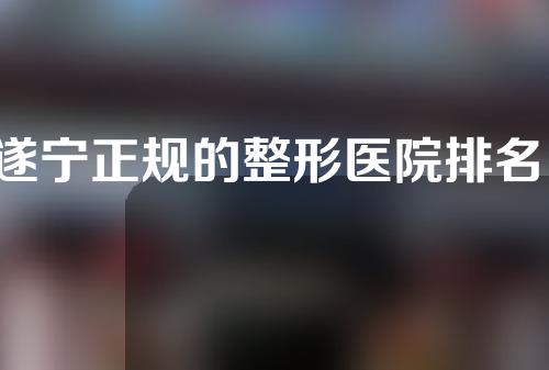 遂宁正规的整形医院排名，快收藏起来了解一下吧