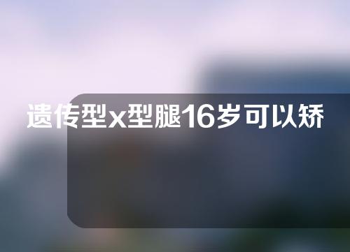 遗传型x型腿16岁可以矫正吗