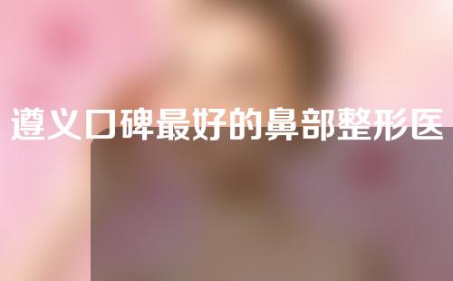 遵义口碑最好的鼻部整形医院排名，利美康、科大、医学院值得信赖