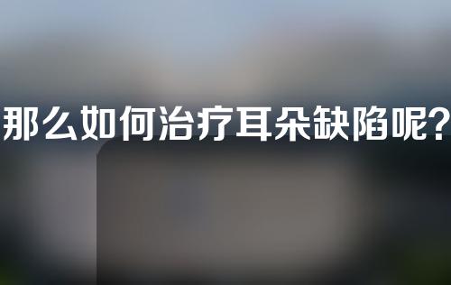 那么如何治疗耳朵缺陷呢？