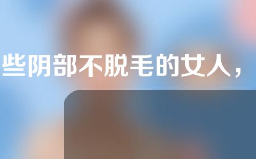 那些阴部不脱毛的女人，现在怎么样了？
