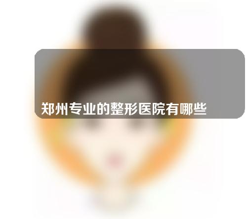 郑州专业的整形医院有哪些？一起来看看名单和医生介绍吧！