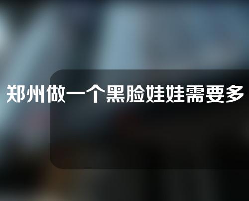 郑州做一个黑脸娃娃需要多少钱，附影响价格的因素