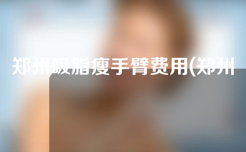 郑州吸脂瘦手臂费用(郑州吸脂瘦手臂费用多少钱)