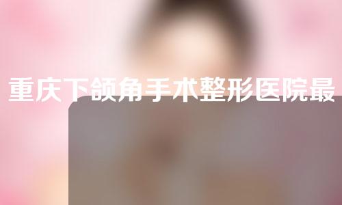 重庆下颌角手术整形医院最新排名新鲜出炉，值得参考