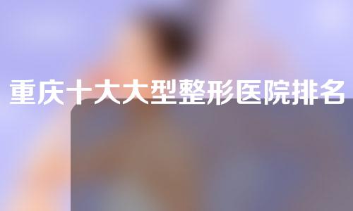 重庆十大大型整形医院排名榜