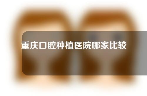 重庆口腔种植医院哪家比较好？重庆市种植牙医院排名