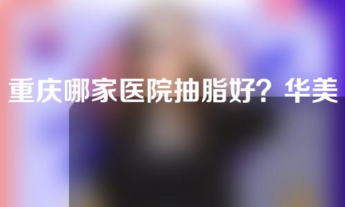 重庆哪家医院抽脂好？华美、军科、怡脂各有擅长~