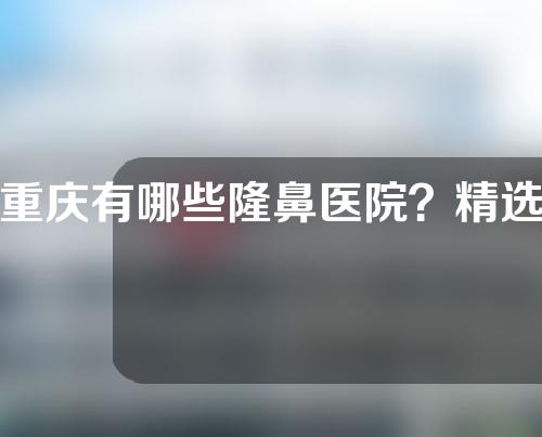 重庆有哪些隆鼻医院？精选高人气医院详情介绍&技术探讨&内附价格表参考~