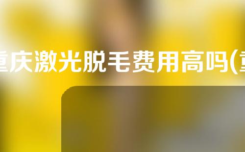 重庆激光脱毛费用高吗(重庆激光脱毛费用高吗现在)