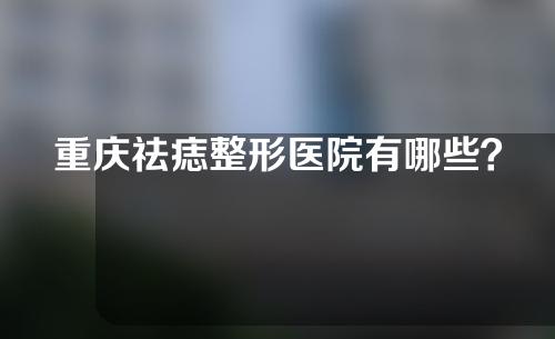 重庆祛痣整形医院有哪些？五家好口碑医院等你选！