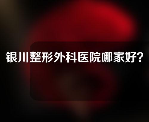 银川整形外科医院哪家好？实力医院快来收藏~