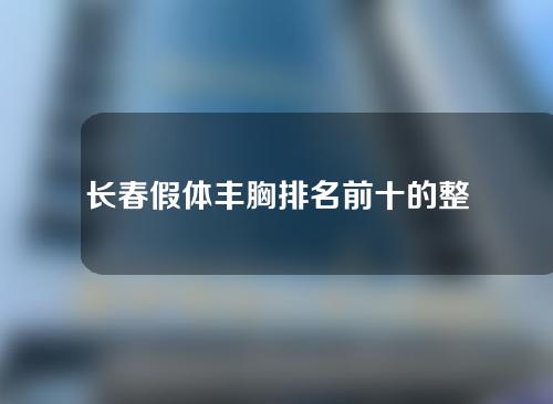 长春假体丰胸排名前十的整容医院，正规医院实力评选