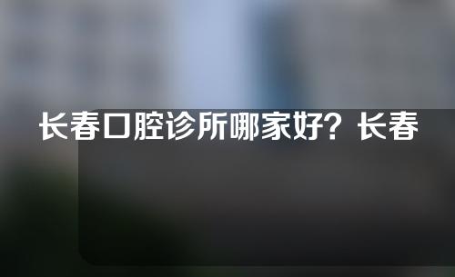 长春口腔诊所哪家好？长春口腔诊所排行榜介绍。