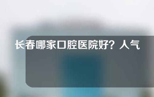 长春哪家口腔医院好？人气机构评选！