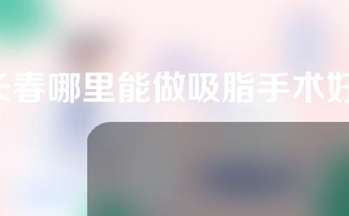 长春哪里能做吸脂手术好(长春哪里能做吸脂手术好点)