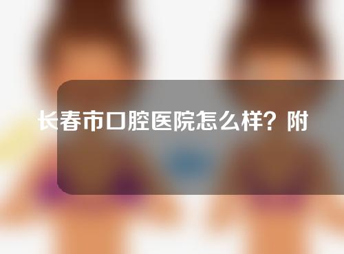 长春市口腔医院怎么样？附医师介绍和正畸案例。